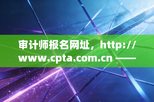 审计师报名网址，http://www.cpta.com.cn —— 这不仅仅是一个链接，更是你职场突围的号角