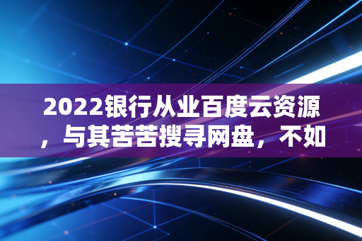 2022银行从业百度云资源,与其苦苦搜寻网盘,不如踏踏实实走好进阶之路