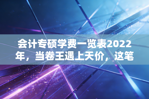 会计专硕学费一览表2022年，当卷王遇上天价，这笔账到底怎么算？