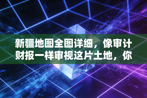 新疆地图全图详细，像审计财报一样审视这片土地，你会发现什么？