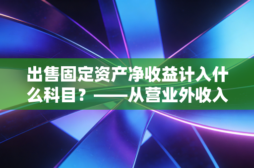 出售固定资产净收益计入什么科目?——从营业外收入到资产处置损益的会计进化论