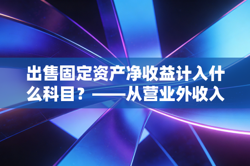 出售固定资产净收益计入什么科目?——从营业外收入到资产处置损益的会计进化论