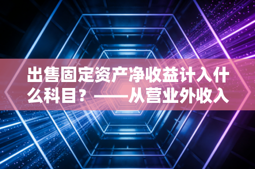 出售固定资产净收益计入什么科目？——从营业外收入到资产处置损益的会计进化论