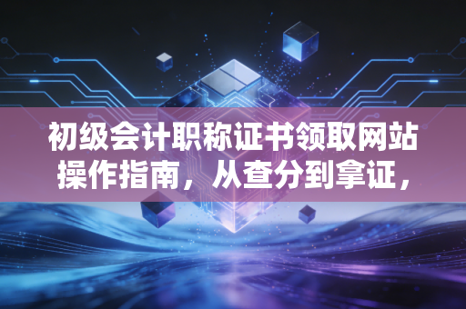 初级会计职称证书领取网站操作指南，从查分到拿证，这一路我陪你走到底