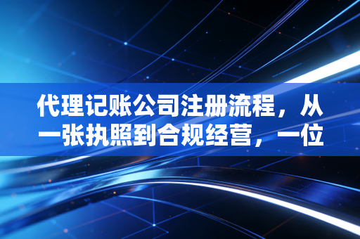 代理记账公司注册流程，从一张执照到合规经营，一位注会老兵的创业实战复盘