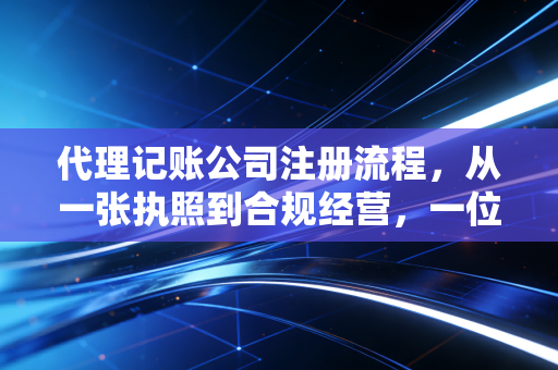 代理记账公司注册流程，从一张执照到合规经营，一位注会老兵的创业实战复盘