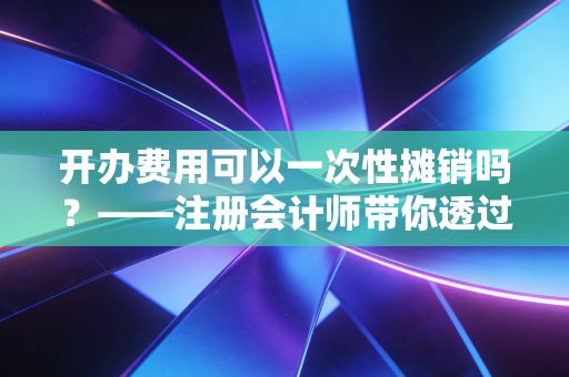 开办费用可以一次性摊销吗？——注册会计师带你透过报表看企业阵痛期的真相
