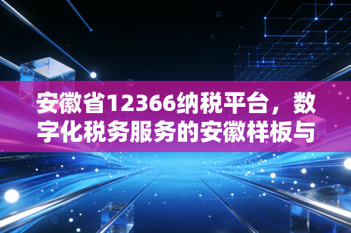 安徽省12366纳税平台,数字化税务服务的安徽样板与我们的切身感受