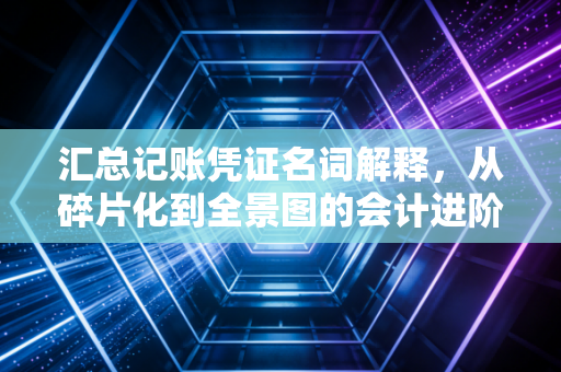 汇总记账凭证名词解释，从碎片化到全景图的会计进阶之路