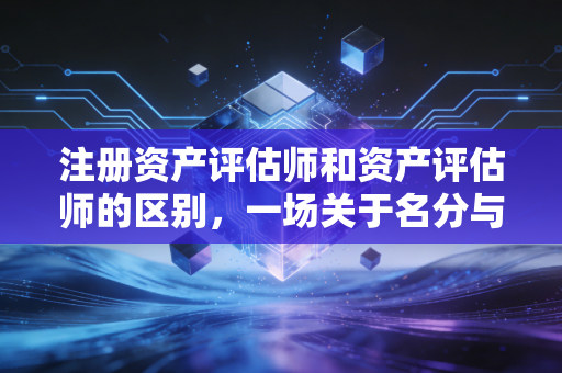 注册资产评估师和资产评估师的区别，一场关于名分与实质的深度探讨