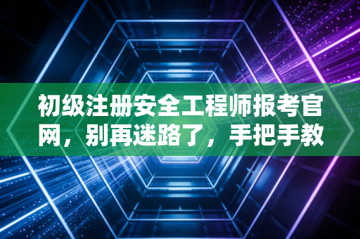 初级注册安全工程师报考官网，别再迷路了，手把手教你2024年精准报考与职业规划