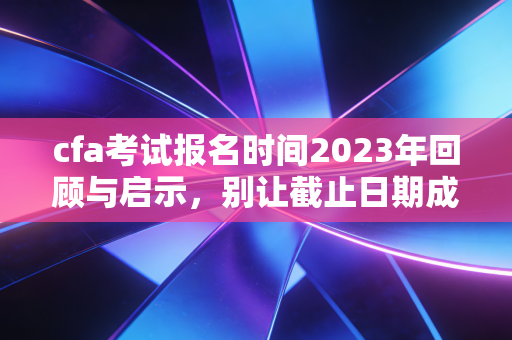 cfa考试报名时间2023年回顾与启示，别让截止日期成为你焦虑的源头