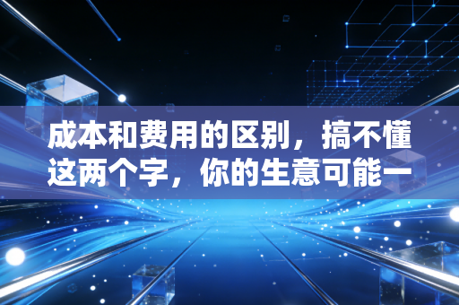 成本和费用的区别，搞不懂这两个字，你的生意可能一直在裸奔