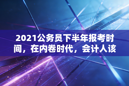 2021公务员下半年报考时间，在内卷时代，会计人该不该为了上岸放弃注会？