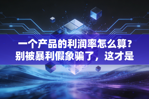 一个产品的利润率怎么算？别被暴利假象骗了，这才是赚钱的真相