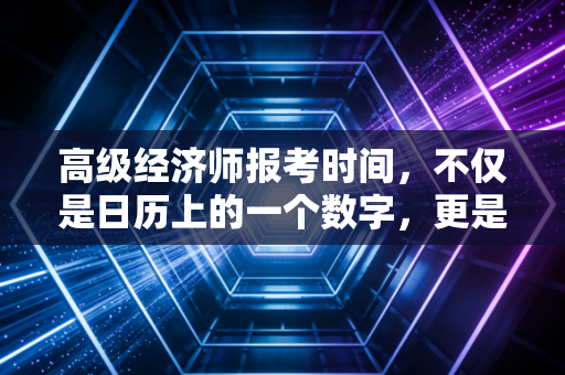 高级经济师报考时间,不仅是日历上的一个数字,更是职场进阶的倒计时