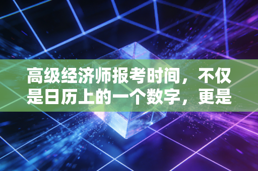 高级经济师报考时间,不仅是日历上的一个数字,更是职场进阶的倒计时