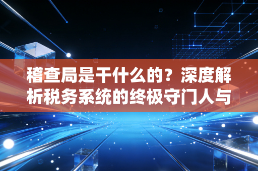 稽查局是干什么的？深度解析税务系统的终极守门人与企业的生存之道