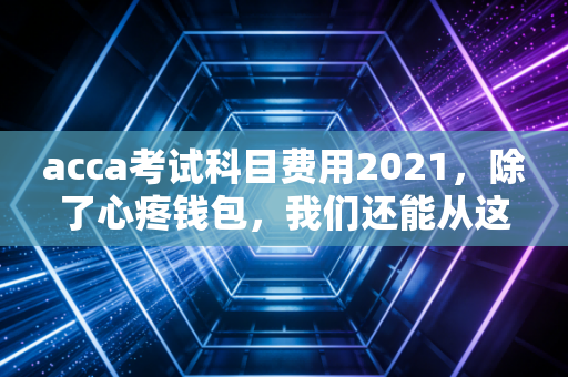acca考试科目费用2021，除了心疼钱包，我们还能从这张账单里读懂什么？