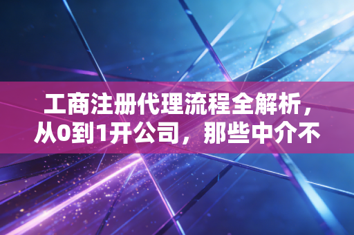 工商注册代理流程全解析，从0到1开公司，那些中介不会告诉你的细节与真心话