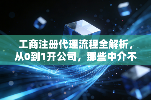 工商注册代理流程全解析，从0到1开公司，那些中介不会告诉你的细节与真心话