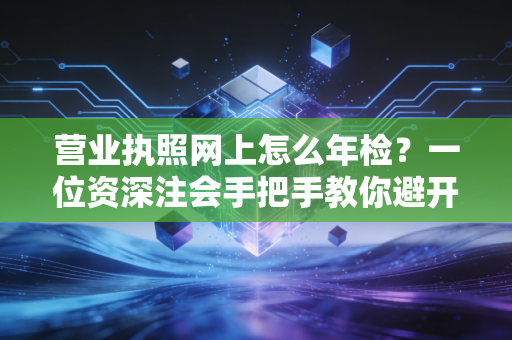 营业执照网上怎么年检？一位资深注会手把手教你避开那些坑