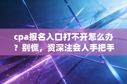 cpa报名入口打不开怎么办?别慌,资深注会人手把手教你解决报名拦路虎,附避坑指南