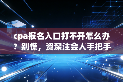 cpa报名入口打不开怎么办?别慌,资深注会人手把手教你解决报名拦路虎,附避坑指南