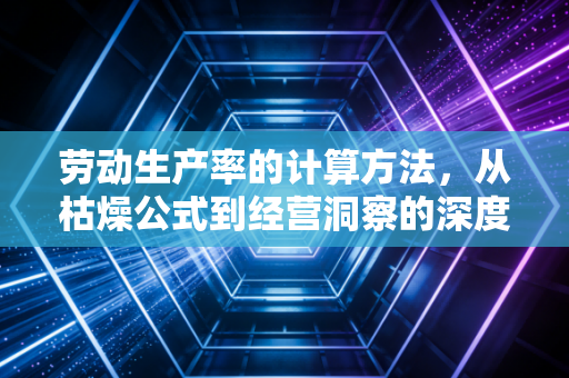 劳动生产率的计算方法,从枯燥公式到经营洞察的深度拆解