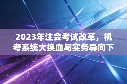 2023年注会考试改革,机考系统大换血与实务导向下的幸存者游戏