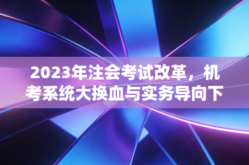 2023年注会考试改革，机考系统大换血与实务导向下的幸存者游戏