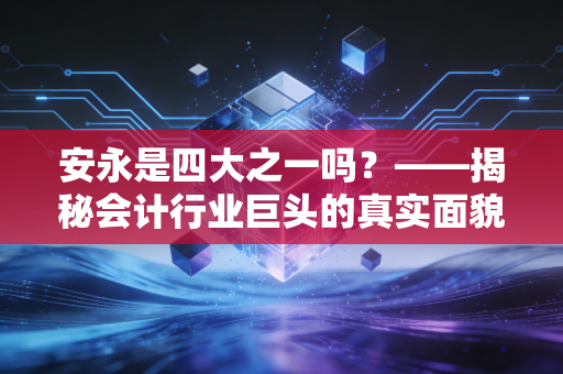 安永是四大之一吗？——揭秘会计行业巨头的真实面貌与职业图景