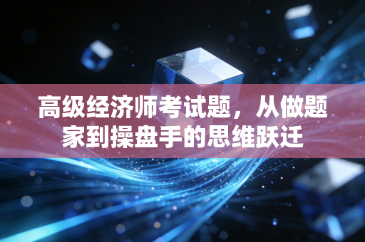 高级经济师考试题，从做题家到操盘手的思维跃迁