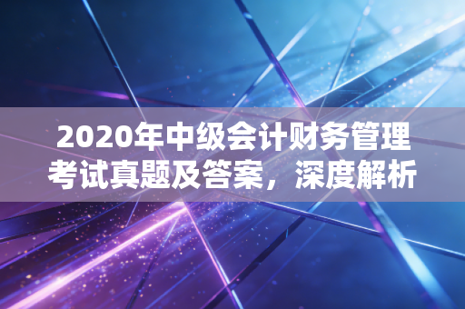 2020年中级会计财务管理考试真题及答案，深度解析与备考启示