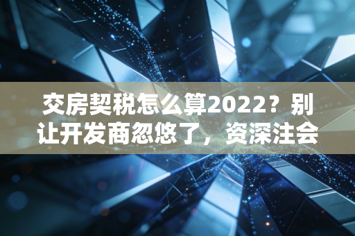 交房契税怎么算2022？别让开发商忽悠了，资深注会手把手教你省下这笔钱