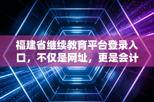 福建省继续教育平台登录入口,不仅是网址,更是会计人职业生命的加油站