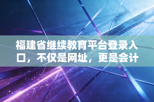 福建省继续教育平台登录入口,不仅是网址,更是会计人职业生命的加油站