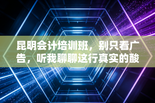 昆明会计培训班,别只看广告,听我聊聊这行真实的酸甜苦辣与避坑指南