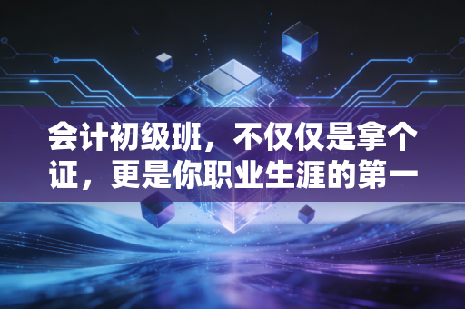 会计初级班，不仅仅是拿个证，更是你职业生涯的第一块基石