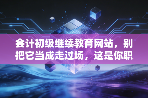 会计初级继续教育网站，别把它当成走过场，这是你职业生涯的隐形加油站