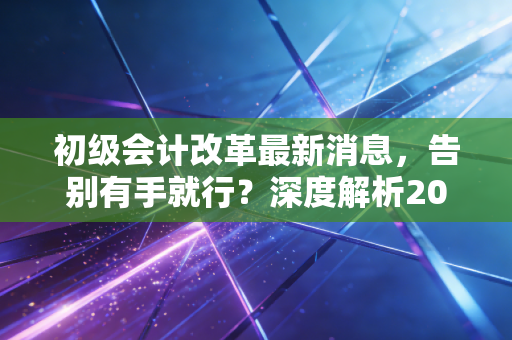 初级会计改革最新消息,告别有手就行?深度解析2024年考情变化与考证出路