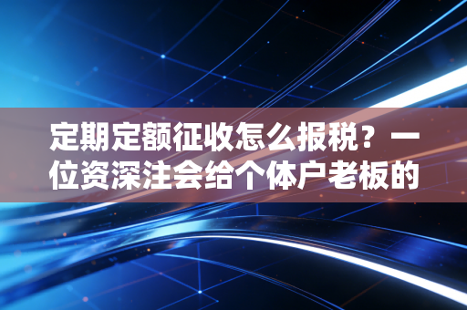 定期定额征收怎么报税?一位资深注会给个体户老板的避坑指南与实操心法