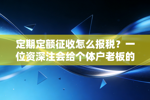 定期定额征收怎么报税？一位资深注会给个体户老板的避坑指南与实操心法