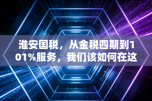 淮安国税，从金税四期到101%服务，我们该如何在这个时代安身立命？