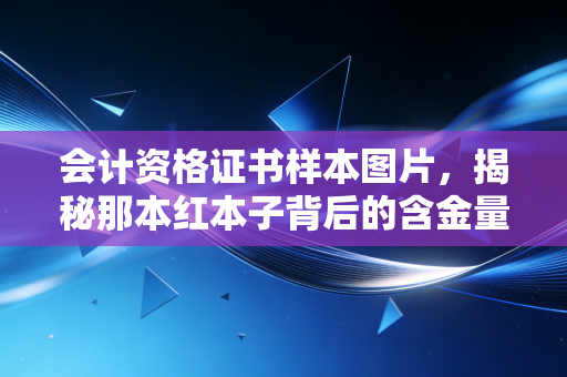 会计资格证书样本图片,揭秘那本红本子背后的含金量与职业真相