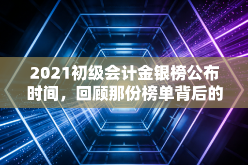 2021初级会计金银榜公布时间，回顾那份榜单背后的奋斗与会计人的进阶之路