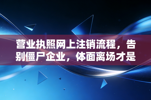 营业执照网上注销流程,告别僵尸企业,体面离场才是成年人的顶级自律
