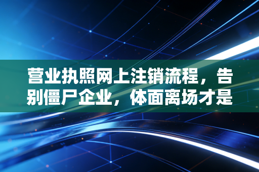 营业执照网上注销流程，告别僵尸企业，体面离场才是成年人的顶级自律