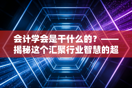 会计学会是干什么的？——揭秘这个汇聚行业智慧的超级大脑