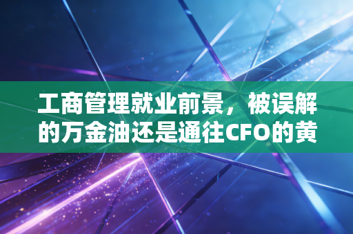 工商管理就业前景，被误解的万金油还是通往CFO的黄金跳板？一位注会老兵的深度剖析